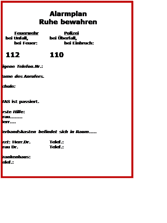 Textfeld: Alarmplan
Ruhe bewahren

Feuerwehr		Polizei
	bei Unfall,		bei berfall,
bei Feuer:		bei Einbruch: 

	112			110
 
Eigene Telefon.Nr.:

Name des Anrufers.	
 
Schule: 

 
WAS ist passiert.
 
Erste Hilfe: 
Frau........
Herr....
 
Verbandskasten befindet sich in Raum.....
 
Arzt: Herr.Dr.		Telef.:
Frau Dr.			Telef.:
 
Krankenhaus: 
Telef.:



